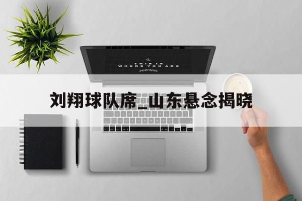刘翔球队席_山东悬念揭晓的简单介绍 刘翔球队席_山东悬念揭晓的简单介绍